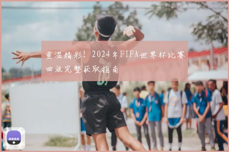 重温精彩!2024年FIFA世界杯比赛回放完整获取指南