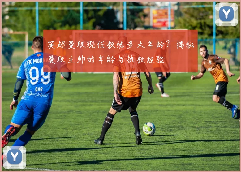 英超曼联现任教练多大年龄？揭秘曼联主帅的年龄与执教经验