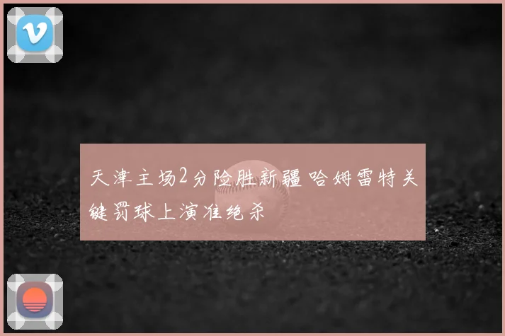 天津主场2分险胜新疆 哈姆雷特关键罚球上演准绝杀