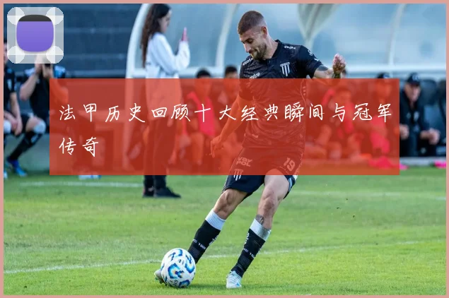 法甲历史回顾十大经典瞬间与冠军传奇