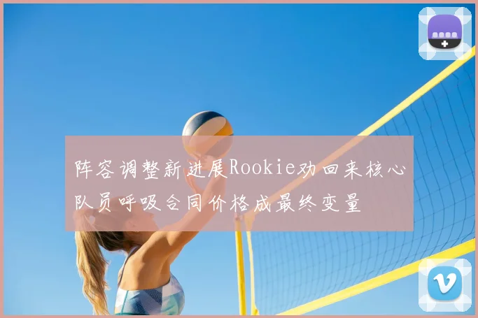 阵容调整新进展Rookie劝回来核心队员呼吸合同价格成最终变量